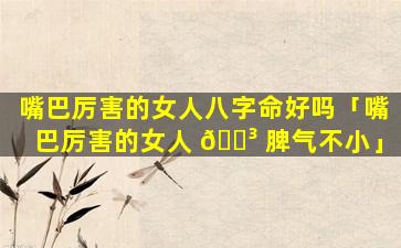 嘴巴厉害的女人八字命好吗「嘴巴厉害的女人 🐳 脾气不小」